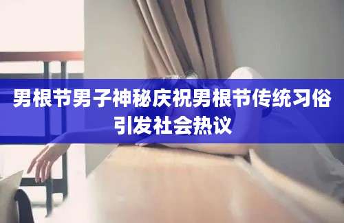 男根节男子神秘庆祝男根节传统习俗引发社会热议