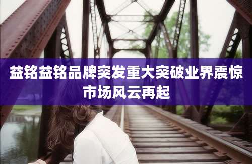 益铭益铭品牌突发重大突破业界震惊市场风云再起
