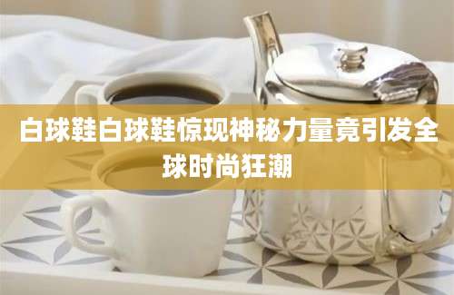 白球鞋白球鞋惊现神秘力量竟引发全球时尚狂潮