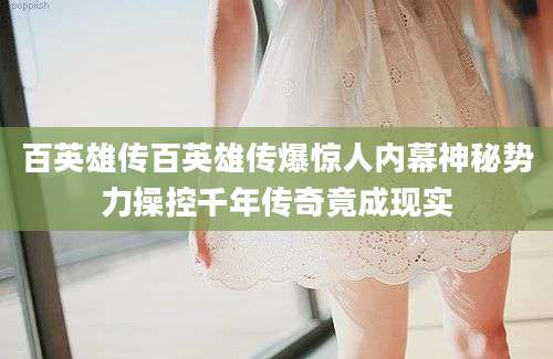 百英雄传百英雄传爆惊人内幕神秘势力操控千年传奇竟成现实