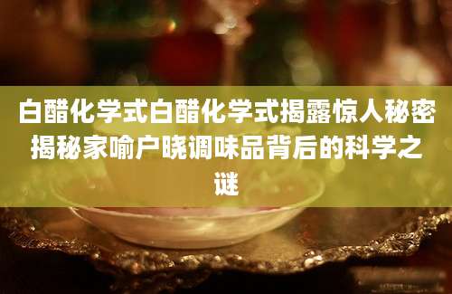 白醋化学式白醋化学式揭露惊人秘密揭秘家喻户晓调味品背后的科学之谜