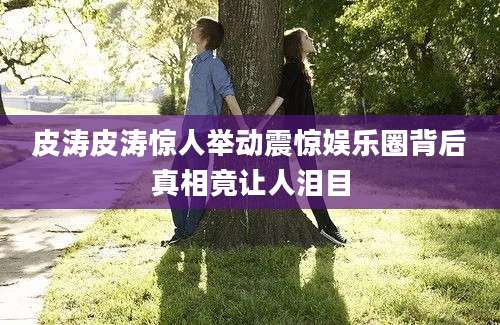 皮涛皮涛惊人举动震惊娱乐圈背后真相竟让人泪目