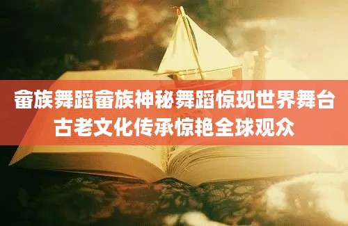 畲族舞蹈畲族神秘舞蹈惊现世界舞台古老文化传承惊艳全球观众