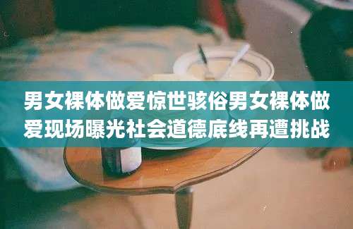 男女裸体做爱惊世骇俗男女裸体做爱现场曝光社会道德底线再遭挑战