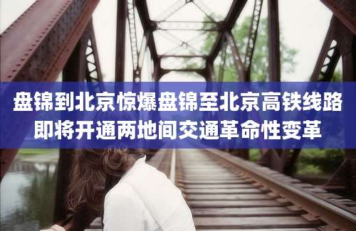 盘锦到北京惊爆盘锦至北京高铁线路即将开通两地间交通革命性变革