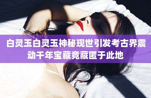 白灵玉白灵玉神秘现世引发考古界震动千年宝藏竟藏匿于此地