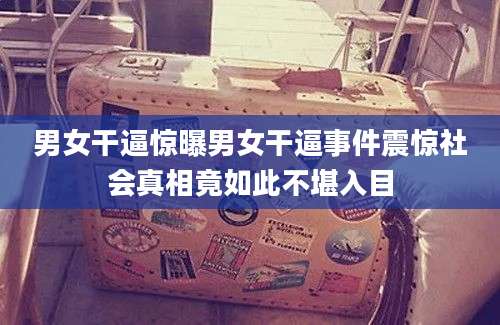 男女干逼惊曝男女干逼事件震惊社会真相竟如此不堪入目