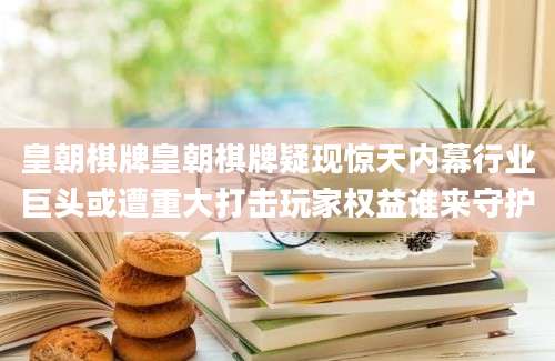 皇朝棋牌皇朝棋牌疑现惊天内幕行业巨头或遭重大打击玩家权益谁来守护