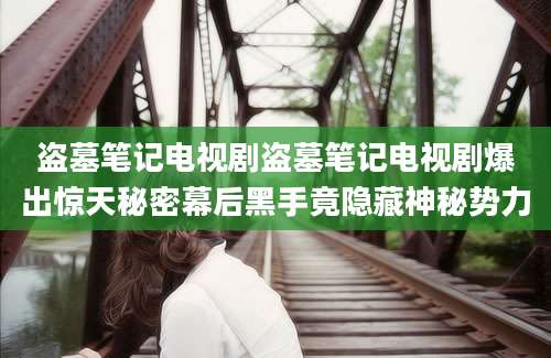 盗墓笔记电视剧盗墓笔记电视剧爆出惊天秘密幕后黑手竟隐藏神秘势力
