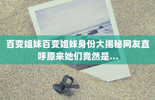 百变姐妹百变姐妹身份大揭秘网友直呼原来她们竟然是...