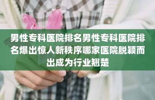 男性专科医院排名男性专科医院排名爆出惊人新秩序哪家医院脱颖而出成为行业翘楚