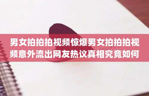 男女拍拍拍视频惊爆男女拍拍拍视频意外流出网友热议真相究竟如何