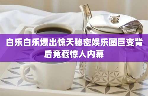 白乐白乐爆出惊天秘密娱乐圈巨变背后竟藏惊人内幕