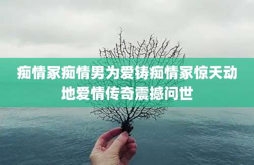 痴情冢痴情男为爱铸痴情冢惊天动地爱情传奇震撼问世