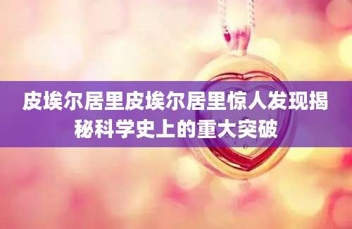 皮埃尔居里皮埃尔居里惊人发现揭秘科学史上的重大突破
