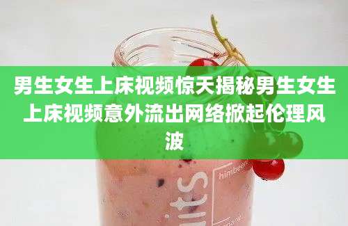 男生女生上床视频惊天揭秘男生女生上床视频意外流出网络掀起伦理风波
