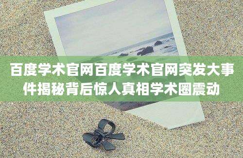 百度学术官网百度学术官网突发大事件揭秘背后惊人真相学术圈震动