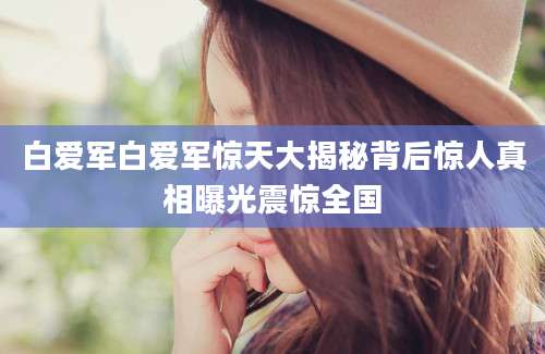 白爱军白爱军惊天大揭秘背后惊人真相曝光震惊全国