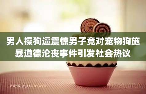 男人操狗逼震惊男子竟对宠物狗施暴道德沦丧事件引发社会热议
