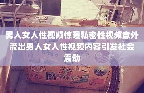 男人女人性视频惊曝私密性视频意外流出男人女人性视频内容引发社会震动