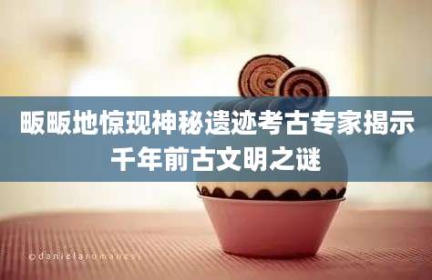 畈畈地惊现神秘遗迹考古专家揭示千年前古文明之谜