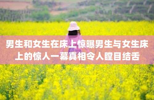 男生和女生在床上惊曝男生与女生床上的惊人一幕真相令人瞠目结舌