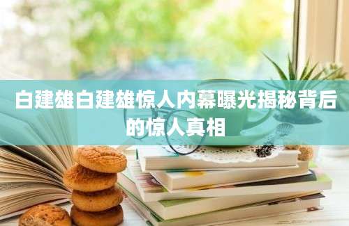 白建雄白建雄惊人内幕曝光揭秘背后的惊人真相