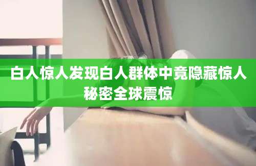 白人惊人发现白人群体中竟隐藏惊人秘密全球震惊