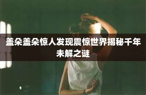盖朵盖朵惊人发现震惊世界揭秘千年未解之谜