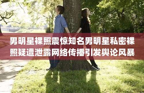 男明星裸照震惊知名男明星私密裸照疑遭泄露网络传播引发舆论风暴