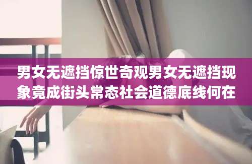 男女无遮挡惊世奇观男女无遮挡现象竟成街头常态社会道德底线何在