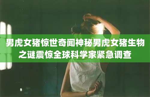男虎女猪惊世奇闻神秘男虎女猪生物之谜震惊全球科学家紧急调查