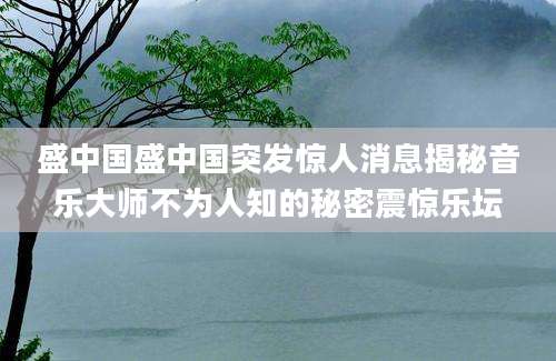 盛中国盛中国突发惊人消息揭秘音乐大师不为人知的秘密震惊乐坛