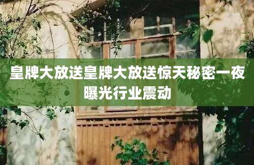 皇牌大放送皇牌大放送惊天秘密一夜曝光行业震动