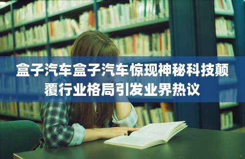盒子汽车盒子汽车惊现神秘科技颠覆行业格局引发业界热议