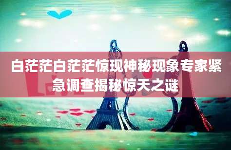 白茫茫白茫茫惊现神秘现象专家紧急调查揭秘惊天之谜