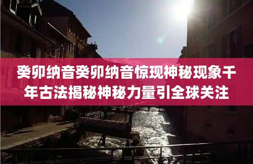癸卯纳音癸卯纳音惊现神秘现象千年古法揭秘神秘力量引全球关注