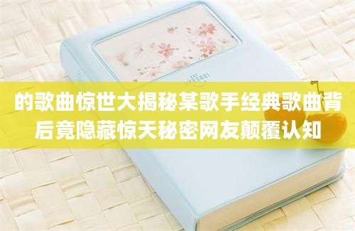 的歌曲惊世大揭秘某歌手经典歌曲背后竟隐藏惊天秘密网友颠覆认知