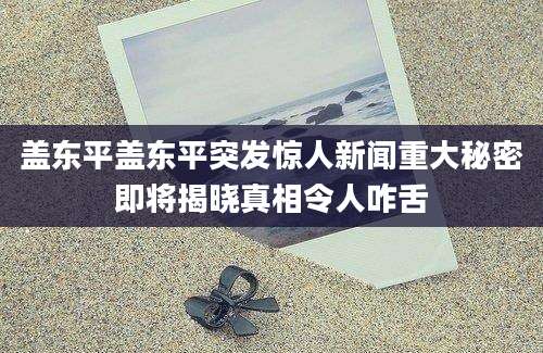 盖东平盖东平突发惊人新闻重大秘密即将揭晓真相令人咋舌