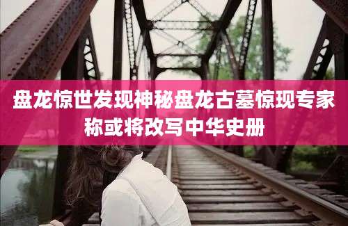 盘龙惊世发现神秘盘龙古墓惊现专家称或将改写中华史册