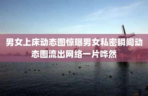 男女上床动态图惊曝男女私密瞬间动态图流出网络一片哗然