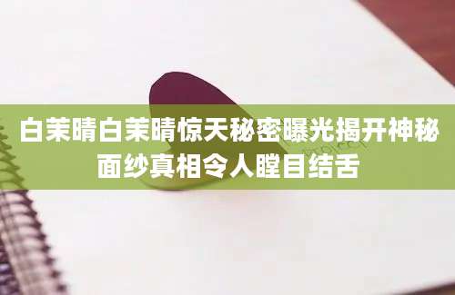 白茉晴白茉晴惊天秘密曝光揭开神秘面纱真相令人瞠目结舌