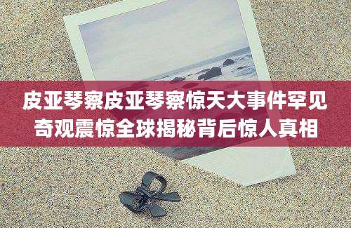 皮亚琴察皮亚琴察惊天大事件罕见奇观震惊全球揭秘背后惊人真相