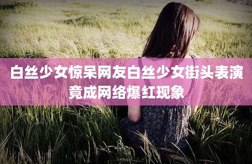 白丝少女惊呆网友白丝少女街头表演竟成网络爆红现象