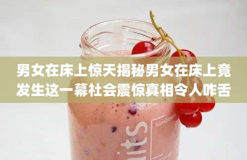 男女在床上惊天揭秘男女在床上竟发生这一幕社会震惊真相令人咋舌