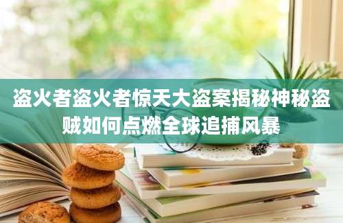 盗火者盗火者惊天大盗案揭秘神秘盗贼如何点燃全球追捕风暴