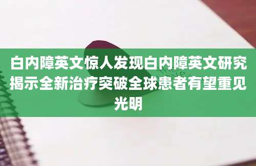 白内障英文惊人发现白内障英文研究揭示全新治疗突破全球患者有望重见光明