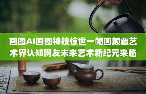 画图AI画图神技惊世一幅画颠覆艺术界认知网友未来艺术新纪元来临