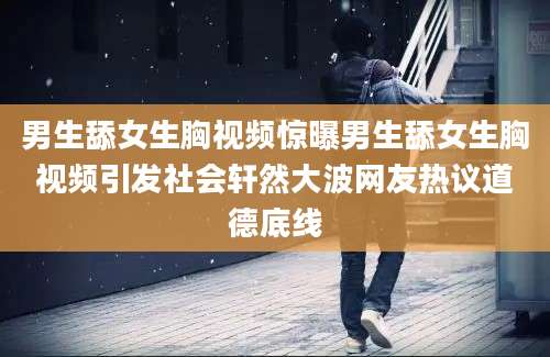 男生舔女生胸视频惊曝男生舔女生胸视频引发社会轩然大波网友热议道德底线