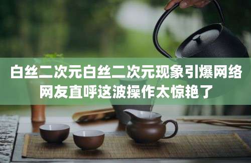 白丝二次元白丝二次元现象引爆网络网友直呼这波操作太惊艳了